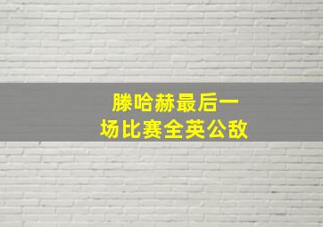 滕哈赫最后一场比赛全英公敌